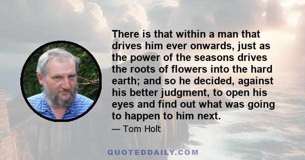 There is that within a man that drives him ever onwards, just as the power of the seasons drives the roots of flowers into the hard earth; and so he decided, against his better judgment, to open his eyes and find out