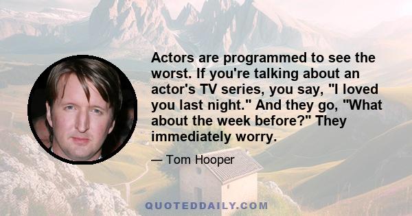 Actors are programmed to see the worst. If you're talking about an actor's TV series, you say, I loved you last night. And they go, What about the week before? They immediately worry.