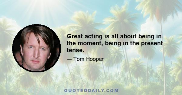 Great acting is all about being in the moment, being in the present tense.