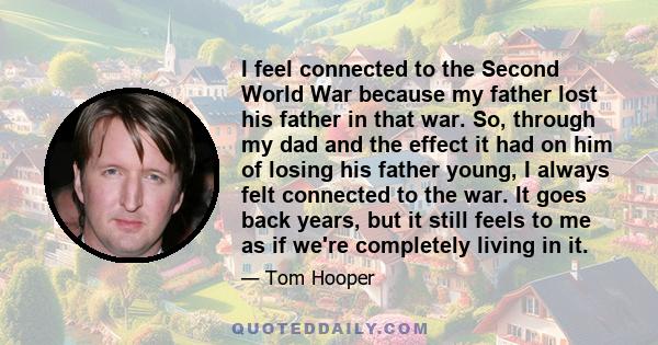 I feel connected to the Second World War because my father lost his father in that war. So, through my dad and the effect it had on him of losing his father young, I always felt connected to the war. It goes back years, 