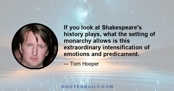 If you look at Shakespeare's history plays, what the setting of monarchy allows is this extraordinary intensification of emotions and predicament.