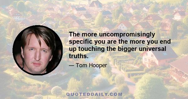 The more uncompromisingly specific you are the more you end up touching the bigger universal truths.