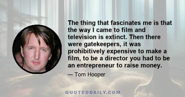 The thing that fascinates me is that the way I came to film and television is extinct. Then there were gatekeepers, it was prohibitively expensive to make a film, to be a director you had to be an entrepreneur to raise