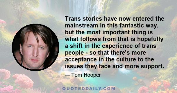 Trans stories have now entered the mainstream in this fantastic way, but the most important thing is what follows from that is hopefully a shift in the experience of trans people - so that there's more acceptance in the 