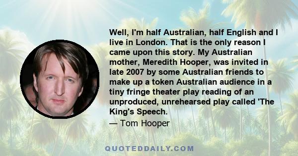 Well, I'm half Australian, half English and I live in London. That is the only reason I came upon this story. My Australian mother, Meredith Hooper, was invited in late 2007 by some Australian friends to make up a token 