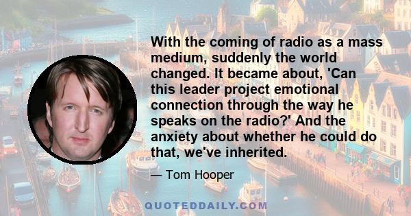 With the coming of radio as a mass medium, suddenly the world changed. It became about, 'Can this leader project emotional connection through the way he speaks on the radio?' And the anxiety about whether he could do