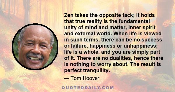 Zen takes the opposite tack; it holds that true reality is the fundamental unity of mind and matter, inner spirit and external world. When life is viewed in such terms, there can be no success or failure, happiness or