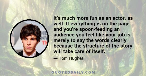 It's much more fun as an actor, as well. If everything is on the page and you're spoon-feeding an audience you feel like your job is merely to say the words clearly because the structure of the story will take care of