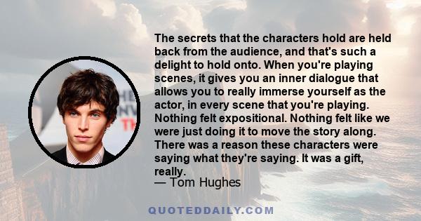 The secrets that the characters hold are held back from the audience, and that's such a delight to hold onto. When you're playing scenes, it gives you an inner dialogue that allows you to really immerse yourself as the