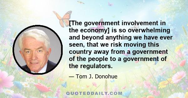 [The government involvement in the economy] is so overwhelming and beyond anything we have ever seen, that we risk moving this country away from a government of the people to a government of the regulators.