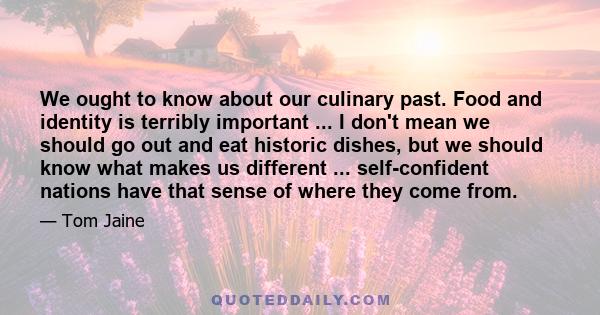 We ought to know about our culinary past. Food and identity is terribly important ... I don't mean we should go out and eat historic dishes, but we should know what makes us different ... self-confident nations have