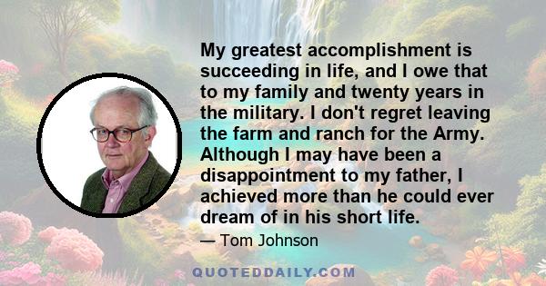 My greatest accomplishment is succeeding in life, and I owe that to my family and twenty years in the military. I don't regret leaving the farm and ranch for the Army. Although I may have been a disappointment to my