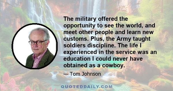 The military offered the opportunity to see the world, and meet other people and learn new customs. Plus, the Army taught soldiers discipline. The life I experienced in the service was an education I could never have