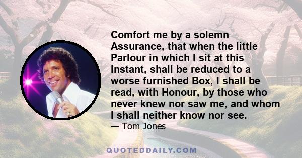 Comfort me by a solemn Assurance, that when the little Parlour in which I sit at this Instant, shall be reduced to a worse furnished Box, I shall be read, with Honour, by those who never knew nor saw me, and whom I