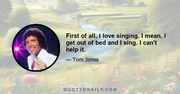 First of all, I love singing. I mean, I get out of bed and I sing. I can't help it.