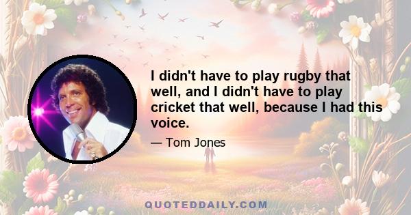 I didn't have to play rugby that well, and I didn't have to play cricket that well, because I had this voice.