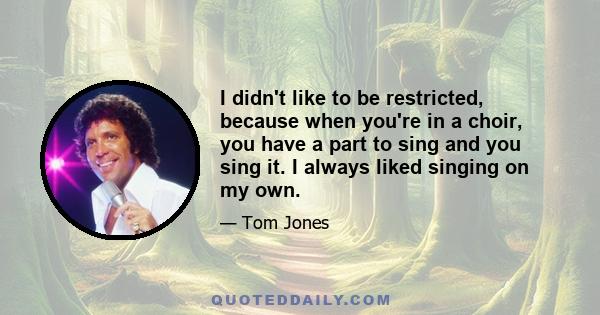 I didn't like to be restricted, because when you're in a choir, you have a part to sing and you sing it. I always liked singing on my own.