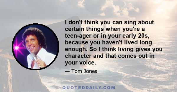 I don't think you can sing about certain things when you're a teen-ager or in your early 20s, because you haven't lived long enough. So I think living gives you character and that comes out in your voice.