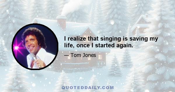 I realize that singing is saving my life, once I started again.