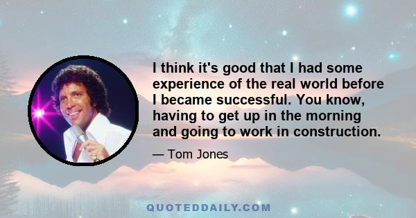 I think it's good that I had some experience of the real world before I became successful. You know, having to get up in the morning and going to work in construction.