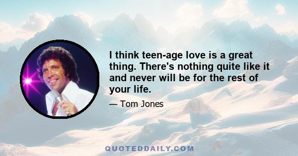 I think teen-age love is a great thing. There's nothing quite like it and never will be for the rest of your life.