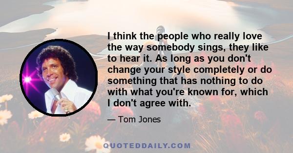 I think the people who really love the way somebody sings, they like to hear it. As long as you don't change your style completely or do something that has nothing to do with what you're known for, which I don't agree