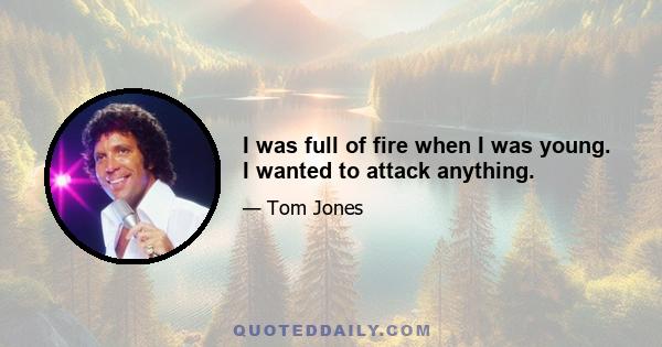 I was full of fire when I was young. I wanted to attack anything.