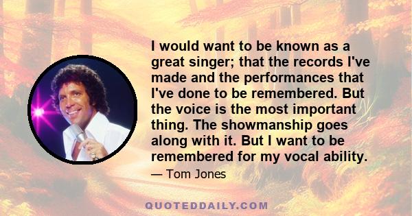 I would want to be known as a great singer; that the records I've made and the performances that I've done to be remembered. But the voice is the most important thing. The showmanship goes along with it. But I want to