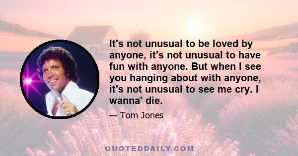 It's not unusual to be loved by anyone, it's not unusual to have fun with anyone. But when I see you hanging about with anyone, it's not unusual to see me cry. I wanna' die.