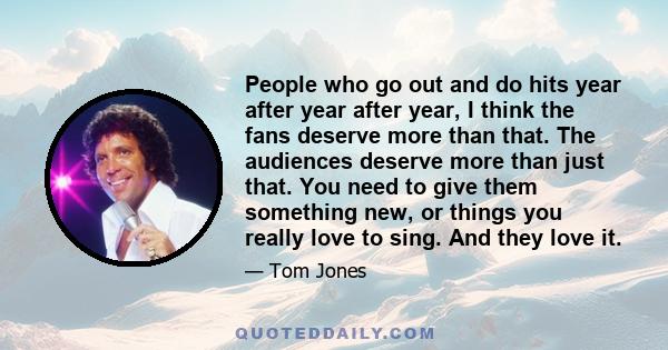 People who go out and do hits year after year after year, I think the fans deserve more than that. The audiences deserve more than just that. You need to give them something new, or things you really love to sing. And