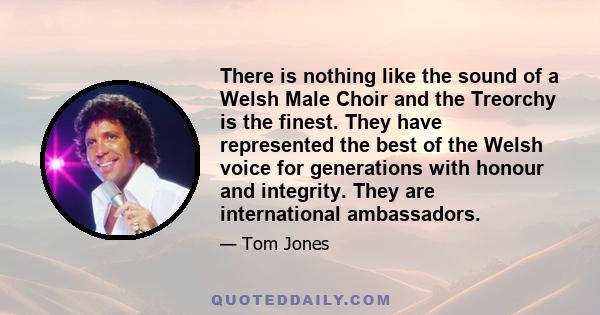 There is nothing like the sound of a Welsh Male Choir and the Treorchy is the finest. They have represented the best of the Welsh voice for generations with honour and integrity. They are international ambassadors.