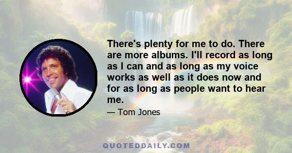 There's plenty for me to do. There are more albums. I'll record as long as I can and as long as my voice works as well as it does now and for as long as people want to hear me.