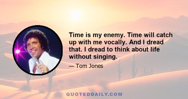 Time is my enemy. Time will catch up with me vocally. And I dread that. I dread to think about life without singing.