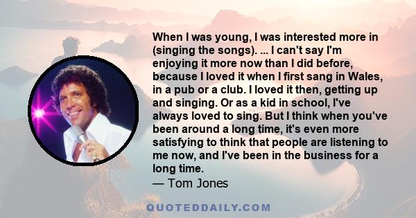 When I was young, I was interested more in (singing the songs). ... I can't say I'm enjoying it more now than I did before, because I loved it when I first sang in Wales, in a pub or a club. I loved it then, getting up