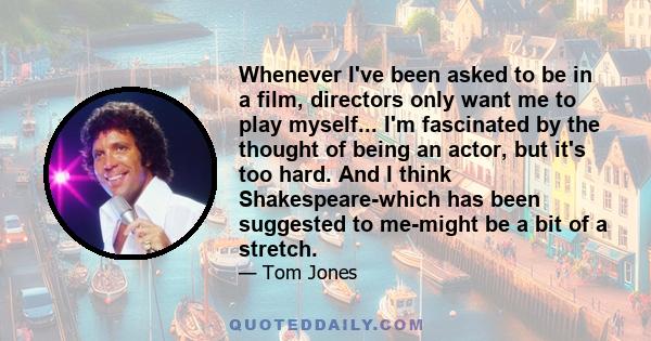 Whenever I've been asked to be in a film, directors only want me to play myself... I'm fascinated by the thought of being an actor, but it's too hard. And I think Shakespeare-which has been suggested to me-might be a