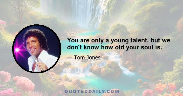 You are only a young talent, but we don't know how old your soul is.