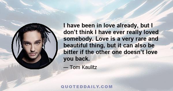 I have been in love already, but I don’t think I have ever really loved somebody. Love is a very rare and beautiful thing, but it can also be bitter if the other one doesn’t love you back.