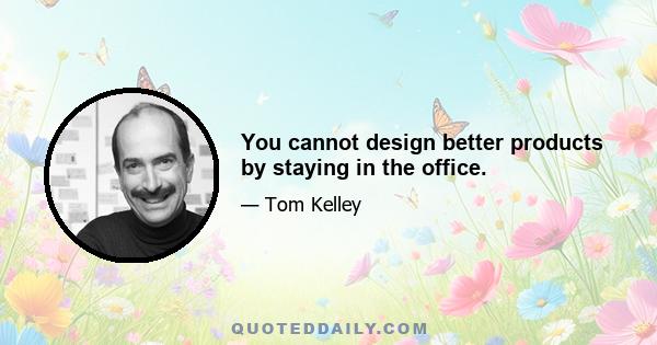 You cannot design better products by staying in the office.