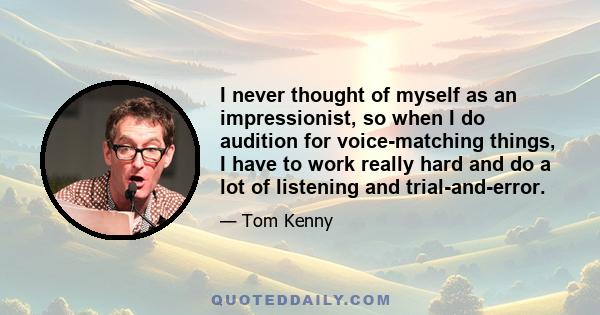 I never thought of myself as an impressionist, so when I do audition for voice-matching things, I have to work really hard and do a lot of listening and trial-and-error.