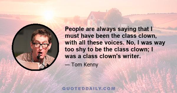 People are always saying that I must have been the class clown, with all these voices. No, I was way too shy to be the class clown; I was a class clown's writer.