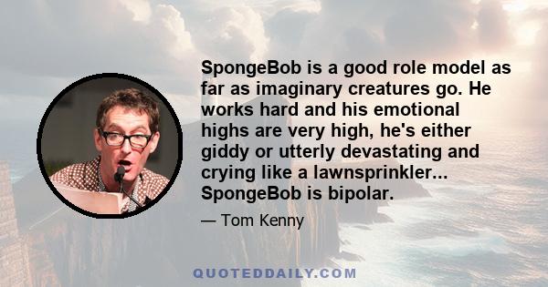 SpongeBob is a good role model as far as imaginary creatures go. He works hard and his emotional highs are very high, he's either giddy or utterly devastating and crying like a lawnsprinkler... SpongeBob is bipolar.