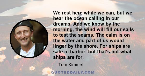 We rest here while we can, but we hear the ocean calling in our dreams, And we know by the morning, the wind will fill our sails to test the seams, The calm is on the water and part of us would linger by the shore, For