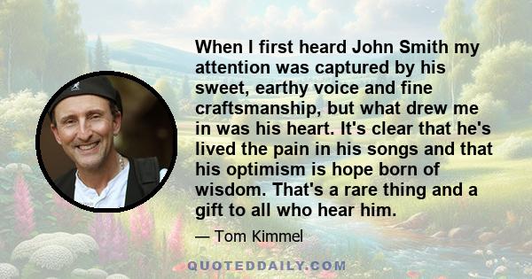 When I first heard John Smith my attention was captured by his sweet, earthy voice and fine craftsmanship, but what drew me in was his heart. It's clear that he's lived the pain in his songs and that his optimism is