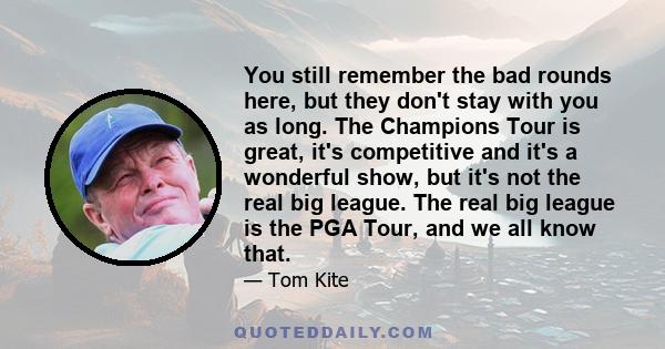 You still remember the bad rounds here, but they don't stay with you as long. The Champions Tour is great, it's competitive and it's a wonderful show, but it's not the real big league. The real big league is the PGA