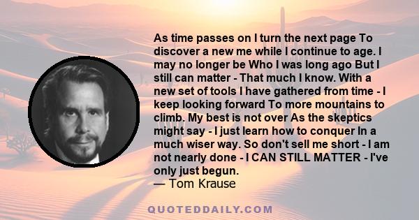 As time passes on I turn the next page To discover a new me while I continue to age. I may no longer be Who I was long ago But I still can matter - That much I know. With a new set of tools I have gathered from time - I 