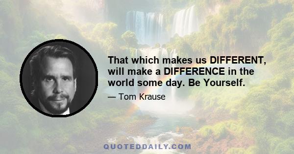 That which makes us DIFFERENT, will make a DIFFERENCE in the world some day. Be Yourself.