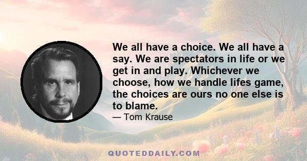 We all have a choice. We all have a say. We are spectators in life or we get in and play. Whichever we choose, how we handle lifes game, the choices are ours no one else is to blame.