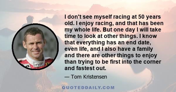 I don't see myself racing at 50 years old. I enjoy racing, and that has been my whole life. But one day I will take time to look at other things. I know that everything has an end date, even life, and I also have a