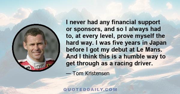 I never had any financial support or sponsors, and so I always had to, at every level, prove myself the hard way. I was five years in Japan before I got my debut at Le Mans. And I think this is a humble way to get