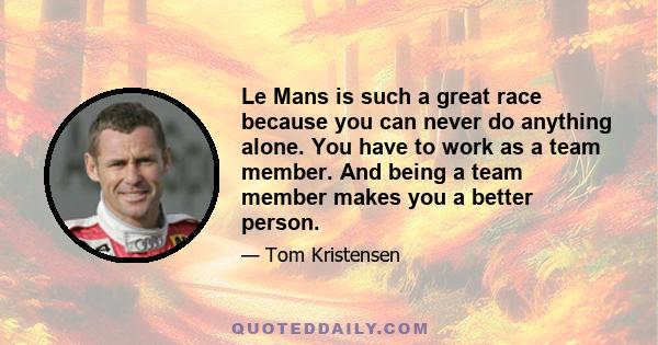 Le Mans is such a great race because you can never do anything alone. You have to work as a team member. And being a team member makes you a better person.